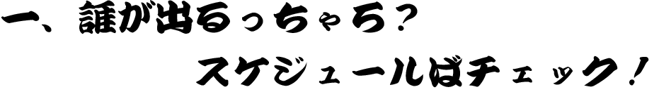 一、誰が出るっちゃろ？スケジュールばチェック！